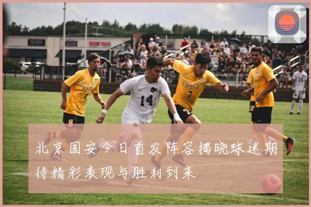 北京国安今日首发阵容揭晓球迷期待精彩表现与胜利到来