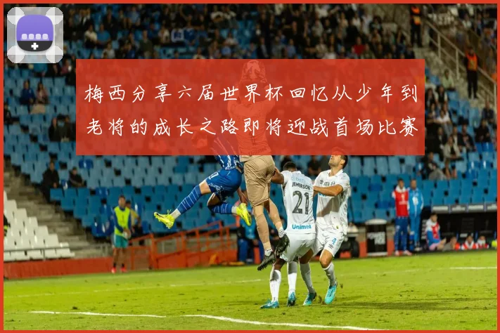 梅西分享六届世界杯回忆从少年到老将的成长之路即将迎战首场比赛
