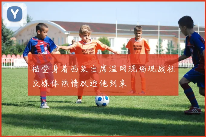 福登身着西装出席温网现场观战社交媒体热情欢迎他到来
