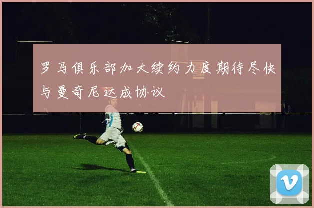 罗马俱乐部加大续约力度期待尽快与曼奇尼达成协议