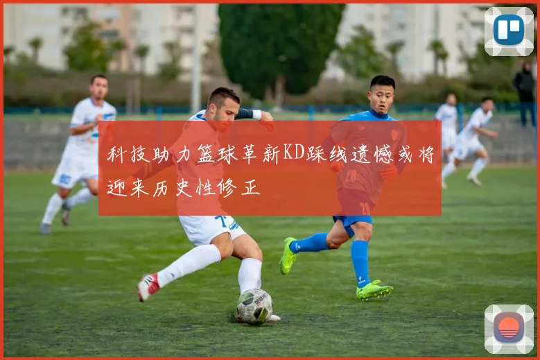 科技助力篮球革新KD踩线遗憾或将迎来历史性修正