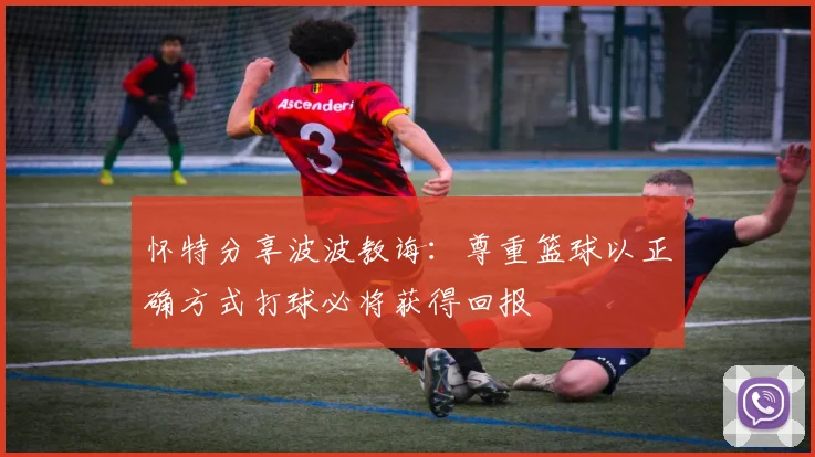 怀特分享波波教诲：尊重篮球以正确方式打球必将获得回报