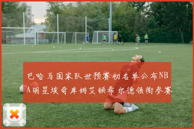 巴哈马国家队世预赛初名单公布NBA明星埃奇库姆艾顿希尔德领衔参赛阵容