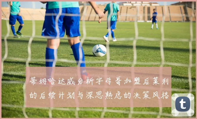 蒂姆哈达威分析字母哥加盟后莱利的后续计划与深思熟虑的决策风格