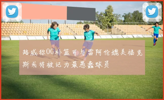 路威称OG补篮可与雷阿伦媲美福克斯或将被记为最愚蠢球员