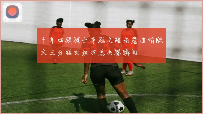 十年回顾骑士夺冠之路老詹追帽欧文三分铭刻经典总决赛瞬间