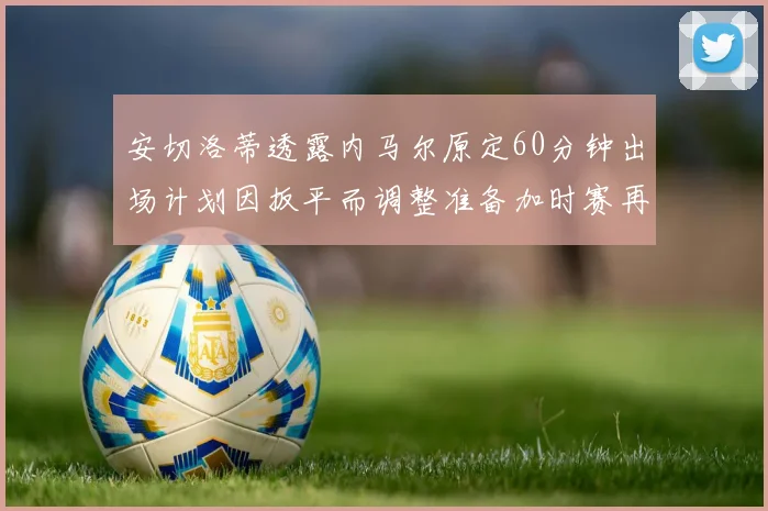 安切洛蒂透露内马尔原定60分钟出场计划因扳平而调整准备加时赛再换上他