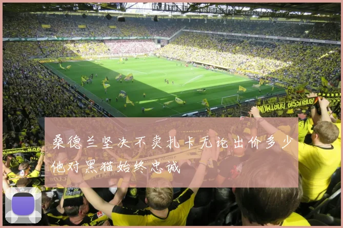 桑德兰坚决不卖扎卡无论出价多少他对黑猫始终忠诚