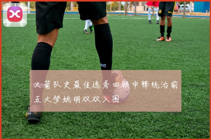 火箭队史最佳选秀回顾中锋统治前五大梦姚明双双入围