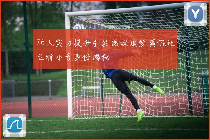 76人实力提升引发热议追梦调侃杜兰特小号身份揭秘